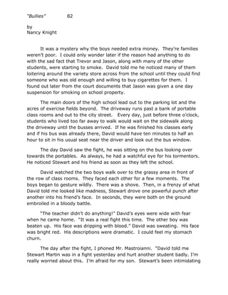 “Bullies”         82

by
Nancy Knight


       It was a mystery why the boys needed extra money. They’re families
weren’t poor. I could only wonder later if the reason had anything to do
with the sad fact that Trevor and Jason, along with many of the other
students, were starting to smoke. David told me he noticed many of them
loitering around the variety store across from the school until they could find
someone who was old enough and willing to buy cigarettes for them. I
found out later from the court documents that Jason was given a one day
suspension for smoking on school property.

      The main doors of the high school lead out to the parking lot and the
acres of exercise fields beyond. The driveway runs past a bank of portable
class rooms and out to the city street. Every day, just before three o’clock,
students who lived too far away to walk would wait on the sidewalk along
the driveway until the busses arrived. If he was finished his classes early
and if his bus was already there, David would have ten minutes to half an
hour to sit in his usual seat near the driver and look out the bus window.

     The day David saw the fight, he was sitting on the bus looking over
towards the portables. As always, he had a watchful eye for his tormentors.
He noticed Stewart and his friend as soon as they left the school.

      David watched the two boys walk over to the grassy area in front of
the row of class rooms. They faced each other for a few moments. The
boys began to gesture wildly. There was a shove. Then, in a frenzy of what
David told me looked like madness, Stewart drove one powerful punch after
another into his friend’s face. In seconds, they were both on the ground
embroiled in a bloody battle.

     “The teacher didn’t do anything!” David’s eyes were wide with fear
when he came home. “It was a real fight this time. The other boy was
beaten up. His face was dripping with blood.” David was sweating. His face
was bright red. His descriptions were dramatic. I could feel my stomach
churn.

       The day after the fight, I phoned Mr. Mastroianni. “David told me
Stewart Martin was in a fight yesterday and hurt another student badly. I’m
really worried about this. I’m afraid for my son. Stewart’s been intimidating
 