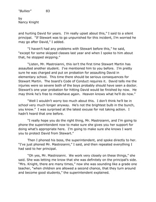 “Bullies”         83

by
Nancy Knight


and hurting David for years. I’m really upset about this,” I said to a silent
principal. “If Stewart was to go unpunished for this incident, I’m worried he
may go after David,” I added.

      “I haven’t had any problems with Stewart before this,” he said,
“except for some skipped classes last year and when I spoke to him about
that, he stopped skipping.”

       “Listen, Mr. Mastroianni, this isn’t the first time Stewart Martin has
assaulted another student. I’ve mentioned him to you before. I’m pretty
sure he was charged and put on probation for assaulting David in
elementary school. This time there should be serious consequences for
Stewart Martin. The board’s Code of Conduct requires it. David tells me the
injuries were so severe both of the boys probably should have seen a doctor.
Stewart’s one year probation for hitting David would be finished by now. He
may think he’s free to misbehave again. Heaven knows what he’ll do now.”

      “Well I wouldn’t worry too much about this. I don’t think he’ll be in
school very much longer anyway. He’s not the brightest bulb in the bunch,
you know.” I was surprised at the latest excuse for not taking action. I
hadn’t heard that one before.

      “I really hope you do the right thing, Mr. Mastroianni, and I’m going to
phone the superintendent now to make sure she gives you her support for
doing what’s appropriate here. I’m going to make sure she knows I want
you to protect David from Stewart.”

       Then I phoned his boss, the superintendent, and spoke directly to her.
“I’ve just phoned Mr. Mastroianni,” I said, and then repeated everything I
had said to her principal.

      “Oh yes, Mr. Mastroianni. We work very closely on these things,” she
said. She was letting me know that she was definitely on the principal’s side.
“Mrs. Knight, there are many times,” now she was sounding like a grade one
teacher, “when children are allowed a second chance, that they turn around
and become good students,” the superintendent explained.
 