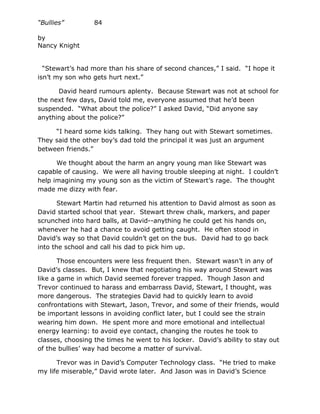 “Bullies”         84

by
Nancy Knight


  “Stewart’s had more than his share of second chances,” I said. “I hope it
isn’t my son who gets hurt next.”

      David heard rumours aplenty. Because Stewart was not at school for
the next few days, David told me, everyone assumed that he’d been
suspended. “What about the police?” I asked David, “Did anyone say
anything about the police?”

     “I heard some kids talking. They hang out with Stewart sometimes.
They said the other boy’s dad told the principal it was just an argument
between friends.”

      We thought about the harm an angry young man like Stewart was
capable of causing. We were all having trouble sleeping at night. I couldn’t
help imagining my young son as the victim of Stewart’s rage. The thought
made me dizzy with fear.

       Stewart Martin had returned his attention to David almost as soon as
David started school that year. Stewart threw chalk, markers, and paper
scrunched into hard balls, at David--anything he could get his hands on,
whenever he had a chance to avoid getting caught. He often stood in
David’s way so that David couldn’t get on the bus. David had to go back
into the school and call his dad to pick him up.

       Those encounters were less frequent then. Stewart wasn’t in any of
David’s classes. But, I knew that negotiating his way around Stewart was
like a game in which David seemed forever trapped. Though Jason and
Trevor continued to harass and embarrass David, Stewart, I thought, was
more dangerous. The strategies David had to quickly learn to avoid
confrontations with Stewart, Jason, Trevor, and some of their friends, would
be important lessons in avoiding conflict later, but I could see the strain
wearing him down. He spent more and more emotional and intellectual
energy learning: to avoid eye contact, changing the routes he took to
classes, choosing the times he went to his locker. David’s ability to stay out
of the bullies’ way had become a matter of survival.

      Trevor was in David’s Computer Technology class. “He tried to make
my life miserable,” David wrote later. And Jason was in David’s Science
 