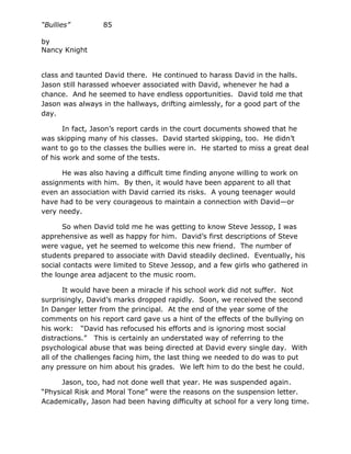 “Bullies”         85

by
Nancy Knight


class and taunted David there. He continued to harass David in the halls.
Jason still harassed whoever associated with David, whenever he had a
chance. And he seemed to have endless opportunities. David told me that
Jason was always in the hallways, drifting aimlessly, for a good part of the
day.

       In fact, Jason’s report cards in the court documents showed that he
was skipping many of his classes. David started skipping, too. He didn’t
want to go to the classes the bullies were in. He started to miss a great deal
of his work and some of the tests.

      He was also having a difficult time finding anyone willing to work on
assignments with him. By then, it would have been apparent to all that
even an association with David carried its risks. A young teenager would
have had to be very courageous to maintain a connection with David—or
very needy.

       So when David told me he was getting to know Steve Jessop, I was
apprehensive as well as happy for him. David’s first descriptions of Steve
were vague, yet he seemed to welcome this new friend. The number of
students prepared to associate with David steadily declined. Eventually, his
social contacts were limited to Steve Jessop, and a few girls who gathered in
the lounge area adjacent to the music room.

       It would have been a miracle if his school work did not suffer. Not
surprisingly, David’s marks dropped rapidly. Soon, we received the second
In Danger letter from the principal. At the end of the year some of the
comments on his report card gave us a hint of the effects of the bullying on
his work: “David has refocused his efforts and is ignoring most social
distractions.” This is certainly an understated way of referring to the
psychological abuse that was being directed at David every single day. With
all of the challenges facing him, the last thing we needed to do was to put
any pressure on him about his grades. We left him to do the best he could.

      Jason, too, had not done well that year. He was suspended again.
“Physical Risk and Moral Tone” were the reasons on the suspension letter.
Academically, Jason had been having difficulty at school for a very long time.
 
