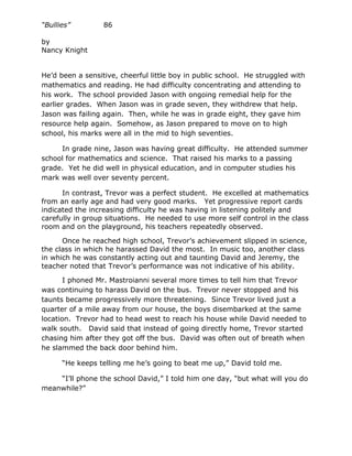 “Bullies”         86

by
Nancy Knight


He’d been a sensitive, cheerful little boy in public school. He struggled with
mathematics and reading. He had difficulty concentrating and attending to
his work. The school provided Jason with ongoing remedial help for the
earlier grades. When Jason was in grade seven, they withdrew that help.
Jason was failing again. Then, while he was in grade eight, they gave him
resource help again. Somehow, as Jason prepared to move on to high
school, his marks were all in the mid to high seventies.

     In grade nine, Jason was having great difficulty. He attended summer
school for mathematics and science. That raised his marks to a passing
grade. Yet he did well in physical education, and in computer studies his
mark was well over seventy percent.

      In contrast, Trevor was a perfect student. He excelled at mathematics
from an early age and had very good marks. Yet progressive report cards
indicated the increasing difficulty he was having in listening politely and
carefully in group situations. He needed to use more self control in the class
room and on the playground, his teachers repeatedly observed.

      Once he reached high school, Trevor’s achievement slipped in science,
the class in which he harassed David the most. In music too, another class
in which he was constantly acting out and taunting David and Jeremy, the
teacher noted that Trevor’s performance was not indicative of his ability.

       I phoned Mr. Mastroianni several more times to tell him that Trevor
was continuing to harass David on the bus. Trevor never stopped and his
taunts became progressively more threatening. Since Trevor lived just a
quarter of a mile away from our house, the boys disembarked at the same
location. Trevor had to head west to reach his house while David needed to
walk south. David said that instead of going directly home, Trevor started
chasing him after they got off the bus. David was often out of breath when
he slammed the back door behind him.

      “He keeps telling me he’s going to beat me up,” David told me.

    “I’ll phone the school David,” I told him one day, “but what will you do
meanwhile?”
 