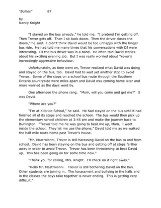 “Bullies”         87

by
Nancy Knight


      “I stayed on the bus already,” he told me. “I pretend I’m getting off.
Then Trevor gets off. Then I sit back down. Then the driver closes the
doors,” he said. I didn’t think David would be too unhappy with the longer
bus ride. He had told me many times that his conversations with DJ were
interesting. DJ the bus driver was in a band. He often told David stories
about his exciting evening job. But I was really worried about Trevor’s
increasingly aggressive behaviour.

      Unfortunately, as time went on, Trevor realized what David was doing
and stayed on the bus, too. David had to wait yet another stop to avoid
Trevor. Some of the stops on a school bus route through the Southern
Ontario countryside were miles apart and David was coming home later and
more worried as the days went by.

     One afternoon the phone rang. “Mom, will you come and get me?” It
was David.

      “Where are you?”

       “I’m at Kilbride School,” he said. He had stayed on the bus until it had
finished all of its stops and reached the school. The bus would then pick up
the elementary school children at 3:45 pm and make the journey back to
Burlington. “Trevor told me he was going to beat me up, Mom. I went
inside the school. They let me use the phone,” David told me as we walked
the half mile route home past Trevor’s house.

     “Mr. Mastroianni, Trevor is still harassing David on the bus to and from
school. David has been staying on the bus and getting off at stops farther
away in order to avoid Trevor. Trevor has been threatening to beat David
up. This has been going on for some time now.”

      “Thank you for calling, Mrs. Knight. I’ll check on it right away.”

       “Hello Mr. Mastroianni. Trevor is still bothering David on the bus.
Other students are joining in. The harassment and bullying in the halls and
in the classes the boys take together is never ending. This is getting very
difficult.”
 