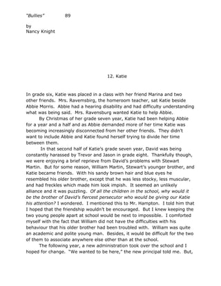 “Bullies”        89

by
Nancy Knight




                                     12. Katie



In grade six, Katie was placed in a class with her friend Marina and two
other friends. Mrs. Ravemsbirg, the homeroom teacher, sat Katie beside
Abbie Morris. Abbie had a hearing disability and had difficulty understanding
what was being said. Mrs. Ravensburg wanted Katie to help Abbie.
       By Christmas of her grade seven year, Katie had been helping Abbie
for a year and a half and as Abbie demanded more of her time Katie was
becoming increasingly disconnected from her other friends. They didn’t
want to include Abbie and Katie found herself trying to divide her time
between them.
        In that second half of Katie’s grade seven year, David was being
constantly harassed by Trevor and Jason in grade eight. Thankfully though,
we were enjoying a brief reprieve from David’s problems with Stewart
Martin. But for some reason, William Martin, Stewart’s younger brother, and
Katie became friends. With his sandy brown hair and blue eyes he
resembled his older brother, except that he was less stocky, less muscular,
and had freckles which made him look impish. It seemed an unlikely
alliance and it was puzzling. Of all the children in the school, why would it
be the brother of David’s fiercest persecutor who would be giving our Katie
his attention? I wondered. I mentioned this to Mr. Hampton. I told him that
I hoped that the friendship wouldn’t be encouraged. But I knew keeping the
two young people apart at school would be next to impossible. I comforted
myself with the fact that William did not have the difficulties with his
behaviour that his older brother had been troubled with. William was quite
an academic and polite young man. Besides, it would be difficult for the two
of them to associate anywhere else other than at the school.
       The following year, a new administration took over the school and I
hoped for change. “We wanted to be here,” the new principal told me. But,
 