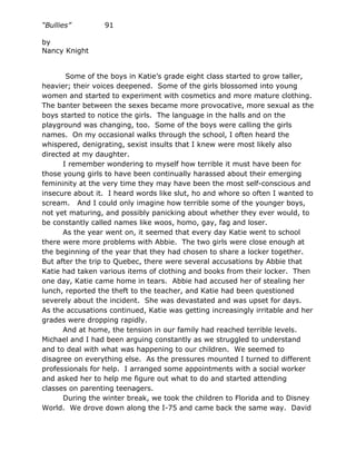 “Bullies”         91

by
Nancy Knight


       Some of the boys in Katie’s grade eight class started to grow taller,
heavier; their voices deepened. Some of the girls blossomed into young
women and started to experiment with cosmetics and more mature clothing.
The banter between the sexes became more provocative, more sexual as the
boys started to notice the girls. The language in the halls and on the
playground was changing, too. Some of the boys were calling the girls
names. On my occasional walks through the school, I often heard the
whispered, denigrating, sexist insults that I knew were most likely also
directed at my daughter.
      I remember wondering to myself how terrible it must have been for
those young girls to have been continually harassed about their emerging
femininity at the very time they may have been the most self-conscious and
insecure about it. I heard words like slut, ho and whore so often I wanted to
scream. And I could only imagine how terrible some of the younger boys,
not yet maturing, and possibly panicking about whether they ever would, to
be constantly called names like woos, homo, gay, fag and loser.
      As the year went on, it seemed that every day Katie went to school
there were more problems with Abbie. The two girls were close enough at
the beginning of the year that they had chosen to share a locker together.
But after the trip to Quebec, there were several accusations by Abbie that
Katie had taken various items of clothing and books from their locker. Then
one day, Katie came home in tears. Abbie had accused her of stealing her
lunch, reported the theft to the teacher, and Katie had been questioned
severely about the incident. She was devastated and was upset for days.
As the accusations continued, Katie was getting increasingly irritable and her
grades were dropping rapidly.
      And at home, the tension in our family had reached terrible levels.
Michael and I had been arguing constantly as we struggled to understand
and to deal with what was happening to our children. We seemed to
disagree on everything else. As the pressures mounted I turned to different
professionals for help. I arranged some appointments with a social worker
and asked her to help me figure out what to do and started attending
classes on parenting teenagers.
      During the winter break, we took the children to Florida and to Disney
World. We drove down along the I-75 and came back the same way. David
 
