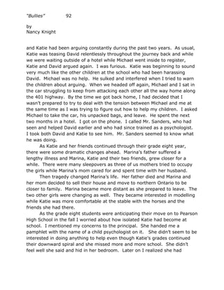 “Bullies”        92

by
Nancy Knight


and Katie had been arguing constantly during the past two years. As usual,
Katie was teasing David relentlessly throughout the journey back and while
we were waiting outside of a hotel while Michael went inside to register,
Katie and David argued again. I was furious. Katie was beginning to sound
very much like the other children at the school who had been harassing
David. Michael was no help. He sulked and interfered when I tried to warn
the children about arguing. When we headed off again, Michael and I sat in
the car struggling to keep from attacking each other all the way home along
the 401 highway. By the time we got back home, I had decided that I
wasn’t prepared to try to deal with the tension between Michael and me at
the same time as I was trying to figure out how to help my children. I asked
Michael to take the car, his unpacked bags, and leave. He spent the next
two months in a hotel. I got on the phone. I called Mr. Sanders, who had
seen and helped David earlier and who had since trained as a psychologist.
I took both David and Katie to see him. Mr. Sanders seemed to know what
he was doing.
       As Katie and her friends continued through their grade eight year,
there were some dramatic changes ahead. Marina’s father suffered a
lengthy illness and Marina, Katie and their two friends, grew closer for a
while. There were many sleepovers as three of us mothers tried to occupy
the girls while Marina’s mom cared for and spent time with her husband.
       Then tragedy changed Marina’s life. Her father died and Marina and
her mom decided to sell their house and move to northern Ontario to be
closer to family. Marina became more distant as she prepared to leave. The
two other girls were changing as well. They became interested in modelling
while Katie was more comfortable at the stable with the horses and the
friends she had there.
       As the grade eight students were anticipating their move on to Pearson
High School in the fall I worried about how isolated Katie had become at
school. I mentioned my concerns to the principal. She handed me a
pamphlet with the name of a child psychologist on it. She didn’t seem to be
interested in doing anything to help even though Katie’s grades continued
their downward spiral and she missed more and more school. She didn’t
feel well she said and hid in her bedroom. Later on I realized she had
 