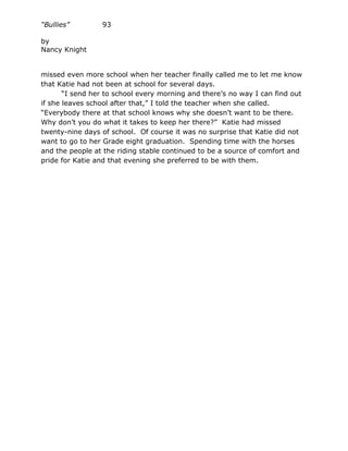 “Bullies”        93

by
Nancy Knight


missed even more school when her teacher finally called me to let me know
that Katie had not been at school for several days.
       “I send her to school every morning and there’s no way I can find out
if she leaves school after that,” I told the teacher when she called.
“Everybody there at that school knows why she doesn’t want to be there.
Why don’t you do what it takes to keep her there?” Katie had missed
twenty-nine days of school. Of course it was no surprise that Katie did not
want to go to her Grade eight graduation. Spending time with the horses
and the people at the riding stable continued to be a source of comfort and
pride for Katie and that evening she preferred to be with them.
 
