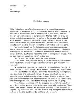 “Bullies”         94

by
Nancy Knight




                             13. Finding Lugano




While Michael was out of the house, we went to counselling sessions
separately. It was easier to figure out why we were so angry, and how to
deal with it, if we weren’t able to point fingers at each other. The two
children weren’t interested in our problems. Michael had been away for
similar periods in the past while he worked in Europe and other parts of
North America. David and Katie were busy coping with the day to day
difficulties at school. So, when Michael and I decided it was time to co-
operate again, the two children seemed to hardly notice he’d been gone.
       We needed to pull our family together, and strengthen ourselves
against the constant bullying and our feelings of helplessness. I continued
making plans for a vacation. I wanted to fly to London and trek through
Europe by train. But Michael was in the midst of an important project. “I’m
not sure I can get away from work,” he told me.
       “Ok,” I said, “but the kids and I are going anyway.”
       That’s when David, who was sitting at the kitchen table, furrowed his
brow. “But mom, how’re you going to know where to go? You can’t see
very well.”
       “A totally blind man has just made it to the top of Mount Everest. If
he can do that, I can do Europe. Katie and you can help, too,” I proclaimed.
       But I started to have doubts. I knew I’d have difficulty reading signs,
train schedules, and restaurant menus. It would be difficult for me to
recognize people and observe facial expressions. I had a small magnifier I
could carry in my pocket that would help me a bit, but I didn’t know exactly
what challenges I’d face. I started to think up excuses for not going.
       Then Michael negotiated with the company for some time away from
work. Days before we were to leave, he came home with good news. “I can
go for three weeks,” he said. He would join us during our second week in
England. My confidence rose. He’d be there to help during the most difficult
sections of the trip, but I knew I’d still have a lot to learn.
 