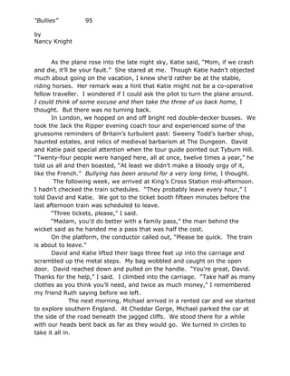 “Bullies”         95

by
Nancy Knight


       As the plane rose into the late night sky, Katie said, “Mom, if we crash
and die, it’ll be your fault.” She stared at me. Though Katie hadn’t objected
much about going on the vacation, I knew she’d rather be at the stable,
riding horses. Her remark was a hint that Katie might not be a co-operative
fellow traveller. I wondered if I could ask the pilot to turn the plane around.
I could think of some excuse and then take the three of us back home, I
thought. But there was no turning back.
       In London, we hopped on and off bright red double-decker busses. We
took the Jack the Ripper evening coach tour and experienced some of the
gruesome reminders of Britain’s turbulent past: Sweeny Todd’s barber shop,
haunted estates, and relics of medieval barbarism at The Dungeon. David
and Katie paid special attention when the tour guide pointed out Tyburn Hill.
“Twenty-four people were hanged here, all at once, twelve times a year,” he
told us all and then boasted, “At least we didn’t make a bloody orgy of it,
like the French.” Bullying has been around for a very long time, I thought.
        The following week, we arrived at King’s Cross Station mid-afternoon.
I hadn’t checked the train schedules. “They probably leave every hour,” I
told David and Katie. We got to the ticket booth fifteen minutes before the
last afternoon train was scheduled to leave.
       “Three tickets, please,” I said.
       “Madam, you’d do better with a family pass,” the man behind the
wicket said as he handed me a pass that was half the cost.
       On the platform, the conductor called out, “Please be quick. The train
is about to leave.”
       David and Katie lifted their bags three feet up into the carriage and
scrambled up the metal steps. My bag wobbled and caught on the open
door. David reached down and pulled on the handle. “You’re great, David.
Thanks for the help,” I said. I climbed into the carriage. “Take half as many
clothes as you think you’ll need, and twice as much money,” I remembered
my friend Ruth saying before we left.
              The next morning, Michael arrived in a rented car and we started
to explore southern England. At Cheddar Gorge, Michael parked the car at
the side of the road beneath the jagged cliffs. We stood there for a while
with our heads bent back as far as they would go. We turned in circles to
take it all in.
 