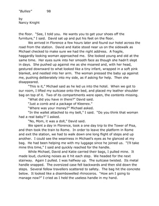 “Bullies”         98

by
Nancy Knight


the floor. “See, I told you. He wants you to get your shoes off the
furniture,” I said. David sat up and put his feet on the floor.
       We arrived in Florence a few hours later and found our hotel across the
road from the station. David and Katie stood near us on the sidewalk as
Michael checked to make sure we had the right address. A fragile,
haggardly looking woman approached me. She looked young and old at the
same time. Her eyes sunk into her smooth face as though she hadn’t slept
in days. She pushed up against me as she moaned and, with her head,
gestured downward to what looked like a tiny infant, wrapped in a soft pink
blanket, and nestled into her arm. The woman pressed the baby up against
me, pushing deliberately into my side, as if asking for help. Then she
disappeared.
       “This is it,” Michael said as he led us into the hotel. When we got to
our room, I lifted my suitcase onto the bed, and placed my leather shoulder
bag on top of it. Two of its compartments were open, the contents missing.
       “What did you have in there?” David said.
       “Just a comb and a package of Kleenex.”
       “Where was your money?” Michael asked.
       “In the wallet attached to my belt,” I said. “Do you think that woman
had a real baby?” I asked.
       “No, Mom, it was a doll,” David said.
       We spent a day in Florence, took a one day trip to the Tower of Pisa,
and then took the train to Rome. In order to leave the platform in Rome
and exit the station, we had to walk down one long flight of steps and up
another. I could see the weariness in Michael’s eyes as he glanced at my
bag. He had been helping me with my luggage since he joined us. “I’ll take
mine this time,” I said and quickly reached for the handle.
       While Michael, David and Katie carried their bags, I pulled mine. It
made loud, clunking noises as it hit each step. We headed for the next
stairway. Again I pulled. I was halfway up. The suitcase twisted. Its metal
handle snapped. The oversized case fell backwards and then slid down the
steps. Several fellow travellers scattered to safety. The bag hit the concrete
below. It looked like a disembowelled rhinoceros. “How am I going to
manage now?” I cried as I held the useless handle in my hand.
 