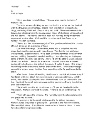“Bullies”         99

by
Nancy Knight


       “Here, you take my duffel bag. I’ll carry your case to the hotel,”
Michael said.
       The hotel we were looking for was the third in a series we had booked
with the travel agent in Canada. Blocks from the station, we reached a
dingy, undistinguished wall of worn, dirty red brick. There were several dark
brown doors leading from the narrow road. Rows of shuttered windows lined
the wall above. The door to the hotel itself was halfway along the sombre
expanse of ancient clay. We found the reception desk two floors up a
narrow, wooden staircase.
       “Would you like some orange juice?” the gentleman behind the counter
offered, giving us all a glimmer of hope.
       Our room was large. On one side, there was a king size and two
single beds neatly made up with clean linens. The door to the washroom
was opposite. I looked inside. We’d been travelling for three weeks by then
and our clothing desperately needed washing. I was planning on rinsing out
some of them. The sink was so tiny I knew I’d only be able to wash one pair
of socks at a time. I looked for a bathtub. Instead, there was a shower
curtain stretched across one side of the room. I pulled it aside. One shower
head hung on the wall above a small drain in the floor. There was no ledge
around the shower area; the tiled floor sloped from the far wall towards the
drain.
       After dinner, I started washing the clothes in the sink with some soap I
had taken with me: about three dozen pairs of various underwear, soiled t-
shirts, and David’s cotton pants with the chocolate stain on the front of one
leg. I noticed the small bathroom was getting warmer as I hung the clothes
over the curtain rod.
       “We should turn the air conditioner on,” I said as I walked into the
main room. Michael searched the walls. “There is no air conditioning,” he
said.
       “Then let’s open the window. The humidity from the clothes is turning
this place into a sauna.”
       We went over to the small window on the far side of the room.
Michael pulled the panes of glass open. I pushed at the wooden shutters.
They wouldn’t move. A hot blast of moist air burst into the room. It must
have been forty degrees outside.
 