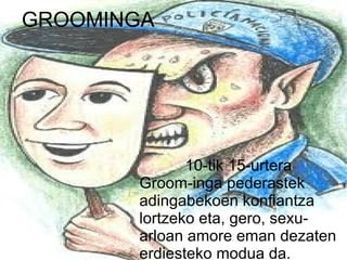 GROOMINGA




              10-tik 15-urtera
       Groom-inga pederastek
       adingabekoen konfiantza
       lortzeko eta, gero, sexu-
       arloan amore eman dezaten
       erdiesteko modua da.
 