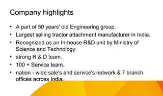Company highlights
• A part of 50 years' old Engineering group.
• Largest selling tractor attachment manufacturer in India.
• Recognized as an In-house R&D unit by Ministry of
Science and Technology.
• strong R & D team.
• 100 + Service team.
• nation - wide sale's and service's network & 7 branch
offices across India.

 