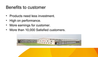 Benefits to customer
•
•
•
•

Products need less investment.
High on performance.
More earnings for customer.
More than 10,000 Satisfied customers.

 