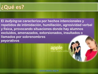 El bullying se caracteriza por hechos intencionales y
repetidos de intimidación, humillación, agresividad verbal
y física, provocando situaciones donde hay alumnos
excluidos, amenazados, extorsionados, insultados o
llamados por sobrenombres
peyorativos
 