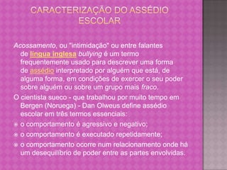 Acossamento, ou "intimidação" ou entre falantes
  de língua inglesa bullying é um termo
  frequentemente usado para descrever uma forma
  de assédio interpretado por alguém que está, de
  alguma forma, em condições de exercer o seu poder
  sobre alguém ou sobre um grupo mais fraco.
O cientista sueco - que trabalhou por muito tempo em
  Bergen (Noruega) - Dan Olweus define assédio
  escolar em três termos essenciais:
 o comportamento é agressivo e negativo;

 o comportamento é executado repetidamente;

 o comportamento ocorre num relacionamento onde há
  um desequilíbrio de poder entre as partes envolvidas.
 