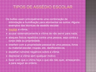 Os bullies usam principalmente uma combinação de
  intimidação e humilhação para atormentar os outros. Alguns
  exemplos das técnicas de assédio escolar:
 insultar a vítima;

 acusar sistematicamente a vítima de não servir para nada;

 ataques físicos repetidos contra uma pessoa, seja contra o
  corpo dela ou propriedade.
 interferir com a propriedade pessoal de uma pessoa, livros
  ou material escolar, roupas, etc, danificando-os.
 espalhar rumores negativos sobre a vítima;

 depreciar a vítima sem qualquer motivo;

 fazer com que a vítima faça o que ela não quer, ameaçando-
  a para seguir as ordens;
 