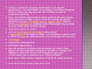    colocar a vítima em situação problemática com alguém
    (geralmente, uma autoridade), ou conseguir uma ação disciplinar
    contra a vítima, por algo que ela não cometeu ou que foi
    exagerado pelobully;
   fazer comentários depreciativos sobre a família de uma pessoa
    (particularmente a mãe), sobre o local de moradia de alguém,
    aparência pessoal, orientação sexual, religião, etnia, nível de
    renda,nacionalidade ou qualquer outra inferioridade depreendida
    da qual o bully tenha tomado ciência;
   isolamento social da vítima;
   usar as tecnologias de informação para praticar
    o cyberbullying (criar páginas falsas, comunidades ou perfis sobre
    a vítima em sites de relacionamento com publicação de fotos etc);
   chantagem.
   expressões ameaçadoras;
   grafitagem depreciativa;
   usar de sarcasmo evidente para se passar por amigo (para
    alguém de fora) enquanto assegura o controle e a posição em
    relação à vítima (isto ocorre com frequência logo após
    o bully avaliar que a pessoa é uma "vítima perfeita");
   fazer que a vítima passe vergonha na frente de várias pessoas.

   Aluno:Gabriel,Romario,Douglas,naiane,Mateus,Volei.
 