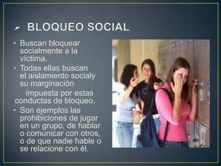 • Buscan bloquear
socialmente a la
víctima.
• Todas ellas buscan
el aislamiento socialy
su marginación
impuesta por estas
conductas de bloqueo.
• Son ejemplos las
prohibiciones de jugar
en un grupo, de hablar
o comunicar con otros,
o de que nadie hable o
se relacione con él.
 