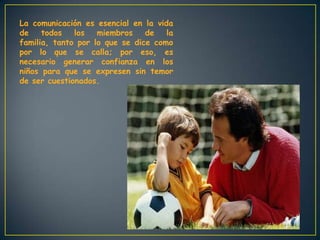 La comunicación es esencial en la vida
de todos los miembros de la
familia, tanto por lo que se dice como
por lo que se calla; por eso, es
necesario generar confianza en los
niños para que se expresen sin temor
de ser cuestionados.
 