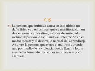 
La persona que intimida causa en ésta última un
daño físico y/o emocional, que se manifiesta con un
descenso en la autoestima, estados de ansiedad e
incluso depresión, dificultando su integración en el
medio escolar y el desarrollo normal del aprendizaje.
A su vez la persona que ejerce el maltrato aprende
que por medio de la violencia puede llegar a lograr
sus metas, tomando decisiones impulsivas y poco
asertivas.