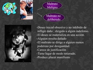 Maltrato 
Maligno 
Maltrato no 
deliberado 
-Deseo inicial obsesivo y no inhibido de 
infligir daño , dirigido a algien indefenso. 
-El deseo se materializa en una acción. 
-Alguien resulta dañado 
-El maltrato se dirige a alguien menos 
poderoso por desigualdad. 
-Carece de justificación 
-Tiene lugar de modo retierado. 
-Produce placer manifiesto 
 