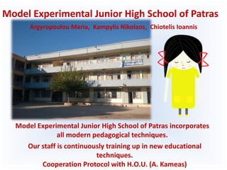 Model Experimental Junior High School of Patras
Model Experimental Junior High School of Patras incorporates
all modern pedagogical techniques.
Our staff is continuously training up in new educational
techniques.
Cooperation Protocol with H.O.U. (A. Kameas)
Argyropoulou Maria, Kampylis Nikolaos, Chiotelis Ioannis
 