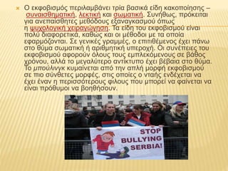  Ο εκφοβισμός περιλαμβάνει τρία βασικά είδη κακοποίησης –
συναισθηματική, λεκτική και σωματική. Συνήθως, πρόκειται
για ανεπαίσθητες μεθόδους εξαναγκασμού όπως
η ψυχολογική χειραγώγηση. Τα είδη του εκφοβισμού είναι
πολύ διαφορετικά, καθώς και οι μέθοδοι με τα οποία
εφαρμόζονται. Σε γενικές γραμμές, ο επιτιθέμενος έχει πάνω
στο θύμα σωματική ή αριθμητική υπεροχή. Οι συνέπειες του
εκφοβισμού αφορούν όλους τους εμπλεκόμενους σε βάθος
χρόνου, αλλά το μεγαλύτερο αντίκτυπο έχει βέβαια στο θύμα.
Το μπούλινγκ κυμαίνεται από την απλή μορφή εκφοβισμού
σε πιο σύνθετες μορφές, στις οποίες ο νταής ενδέχεται να
έχει έναν η περισσότερους φιλους που μπορεί να φαίνεται να
είναι πρόθυμοι να βοηθήσουν.
 