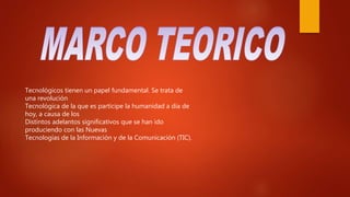 Tecnológicos tienen un papel fundamental. Se trata de
una revolución
Tecnológica de la que es partícipe la humanidad a día de
hoy, a causa de los
Distintos adelantos significativos que se han ido
produciendo con las Nuevas
Tecnologías de la Información y de la Comunicación (TIC).
 