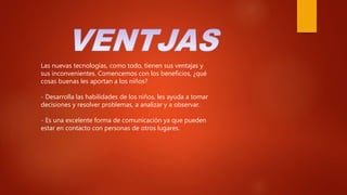 Las nuevas tecnologías, como todo, tienen sus ventajas y
sus inconvenientes. Comencemos con los beneficios, ¿qué
cosas buenas les aportan a los niños?
- Desarrolla las habilidades de los niños, les ayuda a tomar
decisiones y resolver problemas, a analizar y a observar.
- Es una excelente forma de comunicación ya que pueden
estar en contacto con personas de otros lugares.
 