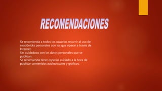 Se recomienda a todos los usuarios recurrir al uso de
seudónicks personales con los que operar a través de
Internet.
Ser cuidadoso con los datos personales que se
publican.
Se recomienda tener especial cuidado a la hora de
publicar contenidos audiovisuales y gráficos.
 