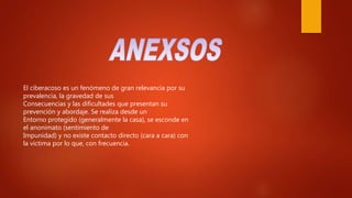 El ciberacoso es un fenómeno de gran relevancia por su
prevalencia, la gravedad de sus
Consecuencias y las dificultades que presentan su
prevención y abordaje. Se realiza desde un
Entorno protegido (generalmente la casa), se esconde en
el anonimato (sentimiento de
Impunidad) y no existe contacto directo (cara a cara) con
la víctima por lo que, con frecuencia.
 