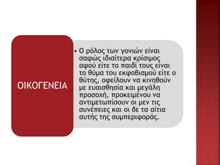 • Ο ρόλος των γονιών είναι
σαφώς ιδιαίτερα κρίσιμος
αφού είτε το παιδί τους είναι
το θύμα του εκφοβισμού είτε ο
θύτης, οφείλουν να κινηθούν
με ευαισθησία και μεγάλη
προσοχή, προκειμένου να
αντιμετωπίσουν οι μεν τις
συνέπειες και οι δε τα αίτια
αυτής της συμπεριφοράς.
ΟΙΚΟΓΕΝΕΙΑ
 