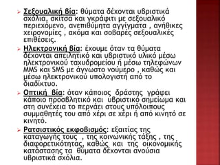  Σεξουαλική βία: θύματα δέχονται υβριστικά
σχόλια, σκίτσα και γκράφιτι με σεξουαλικό
περιεχόμενο, ανεπιθύμητα αγγίγματα , ανήθικες
χειρονομίες , ακόμα και σοβαρές σεξουαλικές
επιθέσεις.
 Ηλεκτρονική βία: έχουμε όταν τα θύματα
δέχονται απειλητικό και υβριστικό υλικό μέσω
ηλεκτρονικού ταχυδρομείου ή μέσω τηλεφώνων
ΜΜS και SMS με άγνωστο νούμερο , καθώς και
μέσω ηλεκτρονικού υπολογιστή από το
διαδίκτυο.
 Οπτική βία: όταν κάποιος δράστης γράφει
κάποιο προσβλητικό και υβριστικό σημείωμα και
στη συνέχεια το περνάει στους υπόλοιπους
συμμαθητές του από χέρι σε χέρι ή από κινητό σε
κινητό.
 Ρατσιστικός εκφοβισμός: εξαιτίας της
καταγωγής τους , της κοινωνικής τάξης , της
διαφορετικότητας, καθώς και της οικονομικής
κατάστασης τα θύματα δέχονται ανούσια
υβριστικά σχόλια.
 