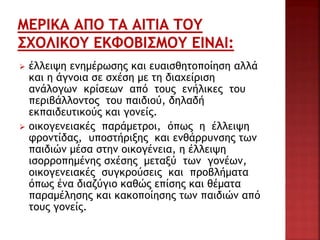  έλλειψη ενημέρωσης και ευαισθητοποίηση αλλά
και η άγνοια σε σχέση με τη διαχείριση
ανάλογων κρίσεων από τους ενήλικες του
περιβάλλοντος του παιδιού, δηλαδή
εκπαιδευτικούς και γονείς.
 οικογενειακές παράμετροι, όπως η έλλειψη
φροντίδας, υποστήριξης και ενθάρρυνσης των
παιδιών μέσα στην οικογένεια, η έλλειψη
ισορροπημένης σχέσης μεταξύ των γονέων,
οικογενειακές συγκρούσεις και προβλήματα
όπως ένα διαζύγιο καθώς επίσης και θέματα
παραμέλησης και κακοποίησης των παιδιών από
τους γονείς.
 