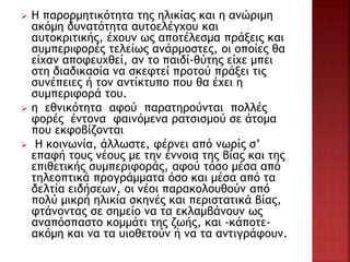 Η παρορμητικότητα της ηλικίας και η ανώριμη
ακόμη δυνατότητα αυτοελέγχου και
αυτοκριτικής, έχουν ως αποτέλεσμα πράξεις και
συμπεριφορές τελείως ανάρμοστες, οι οποίες θα
είχαν αποφευχθεί, αν το παιδί-θύτης είχε μπει
στη διαδικασία να σκεφτεί προτού πράξει τις
συνέπειες ή τον αντίκτυπο που θα έχει η
συμπεριφορά του.
 η εθνικότητα αφού παρατηρούνται πολλές
φορές έντονα φαινόμενα ρατσισμού σε άτομα
που εκφοβίζονται
 Η κοινωνία, άλλωστε, φέρνει από νωρίς σ’
επαφή τους νέους με την έννοια της βίας και της
επιθετικής συμπεριφοράς, αφού τόσο μέσα από
τηλεοπτικά προγράμματα όσο και μέσα από τα
δελτία ειδήσεων, οι νέοι παρακολουθούν από
πολύ μικρή ηλικία σκηνές και περιστατικά βίας,
φτάνοντας σε σημείο να τα εκλαμβάνουν ως
αναπόσπαστο κομμάτι της ζωής, και -κάποτε-
ακόμη και να τα υιοθετούν ή να τα αντιγράφουν.
 