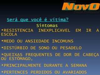 Será que você é vítima?
             Sintomas
•RESISTÊNCIA INEXPLICÁVEL EM   IR   À
ESCOLA
•MEDO OU ANSIEDADE INCOMUNS
•DISTÚRBIO DE SONO OU PESADELO
•QUEIXAS FREQUENTES DE DOR DE CABEÇA
OU ESTÔMAGO,
•PRINCIPALMENTE DURANTE A SEMANA
•PERTENCES PERDIDOS OU AVARIADOS 
 