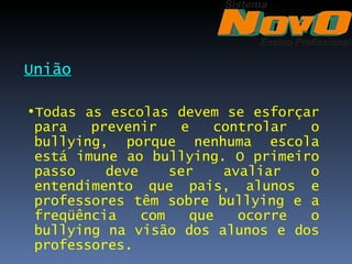 União

•Todas as escolas devem se esforçar
 para   prevenir    e   controlar o
 bullying, porque nenhuma escola
 está imune ao bullying. O primeiro
 passo    deve     ser   avaliar  o
 entendimento que pais, alunos e
 professores têm sobre bullying e a
 freqüência    com   que   ocorre o
 bullying na visão dos alunos e dos
 professores.
 