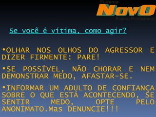 Se você é vítima, como agir?

•OLHAR NOS OLHOS DO AGRESSOR E
DIZER FIRMENTE: PARE!
•SE POSSÍVEL, NÃO CHORAR E NEM
DEMONSTRAR MEDO, AFASTAR-SE.
•INFORMAR UM ADULTO DE CONFIANÇA
SOBRE O QUE ESTÁ ACONTECENDO, SE
SENTIR     MEDO,    OPTE     PELO
ANONIMATO.Mas DENUNCIE!!!
 