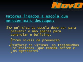 Fatores ligados à escola que
merecem mais destaque:
2)A política da escola deve ser para
  prevenir e não apenas para
  controlar o bullying.
  •Três níveis de prevenção
  •Enfocar as vítimas, as testemunhas
   silenciosas (que também sofrem e
   os agressores
 