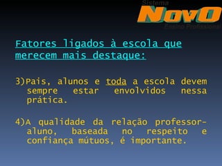 Fatores ligados à escola que
merecem mais destaque:

3)Pais, alunos e toda a escola devem
  sempre   estar   envolvidos  nessa
  prática.

4)A qualidade da relação professor-
  aluno,   baseada  no   respeito e
  confiança mútuos, é importante.
 