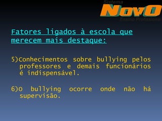 Fatores ligados à escola que
merecem mais destaque:

5)Conhecimentos sobre bullying pelos
  professores e demais funcionários
  é indispensável.

6)O bullying    ocorre   onde   não   há
  supervisão.
 