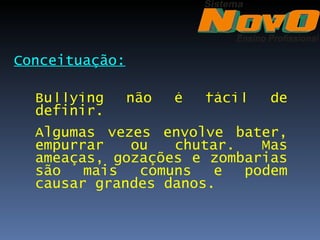 Conceituação:

  Bullying      não   é   fácil   de
  definir.
  Algumas vezes envolve bater,
  empurrar   ou   chutar.   Mas
  ameaças, gozações e zombarias
  são   mais  comuns   e  podem
  causar grandes danos.
 