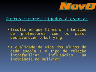 Outros fatores ligados à escola:

• Escolas em que há maior interação
  de   professores  com    os pais,
  desfavorecem o bullying.

• A qualidade de vida dos alunos de
  cada escola e o tipo de relação
  intrafamiliar    influenciam   na
  incidência do bullying
 