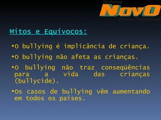 Mitos e Equívocos:
•O bullying é implicância de criança.
•O bullying não afeta as crianças.
•O bullying não traz conseqüências
 para    a    vida  das   crianças
 (bullycide).
•Os casos de bullying vêm aumentando
 em todos os países.
 