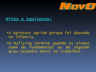 Mitos e Equívocos:


•O agressor agride porque foi abusado
 na infância.
•O bullying termina quando os alunos
 saem do fundamental ou do segundo
 grau (Assédio moral no trabalho).
 