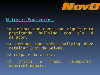 Mitos e Equívocos:
•A criança que conta que alguém está
 praticando  bullying   com  ele   é
 delator.
•A criança que sofre bullying deve
 retaliar (Lei da Selva).
•A culpa é da vítima.
•A   vítima   é   fraca,   impopular,
 sensível demais.
 