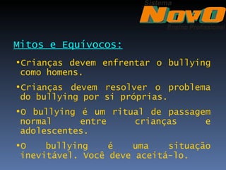 Mitos e Equívocos:
•Crianças devem enfrentar o bullying
 como homens.
•Crianças devem resolver o problema
 do bullying por si próprias.
•O bullying é um ritual de passagem
 normal     entre    crianças     e
 adolescentes.
•O    bullying    é   uma    situação
 inevitável. Você deve aceitá-lo.
 