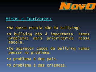 Mitos e Equívocos:
•Na nossa escola não há bullying.
•O bullying não é importante. Temos
 problemas mais prioritários nessa
 escola.
•Se aparecer casos de bullying vamos
 pensar no problema.
•O problema é dos pais.
•O problema é das crianças.
 