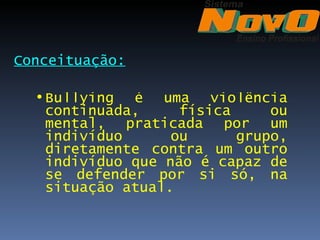 Conceituação:

  • Bullying é uma violência
    continuada,     física     ou
    mental, praticada por um
    indivíduo      ou      grupo,
    diretamente contra um outro
    indivíduo que não é capaz de
    se defender por si só, na
    situação atual.
 