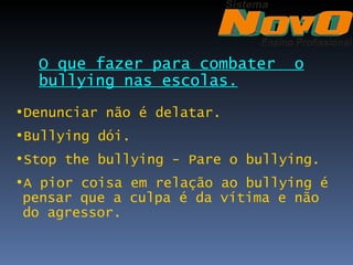 O que fazer para combater      o
  bullying nas escolas.
•Denunciar não é delatar.
•Bullying dói.
•Stop the bullying - Pare o bullying.
•A pior coisa em relação ao bullying é
 pensar que a culpa é da vítima e não
 do agressor.
 